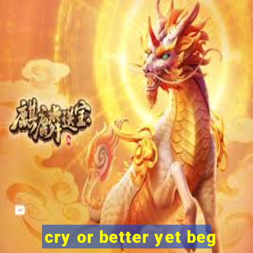 cry or better yet beg